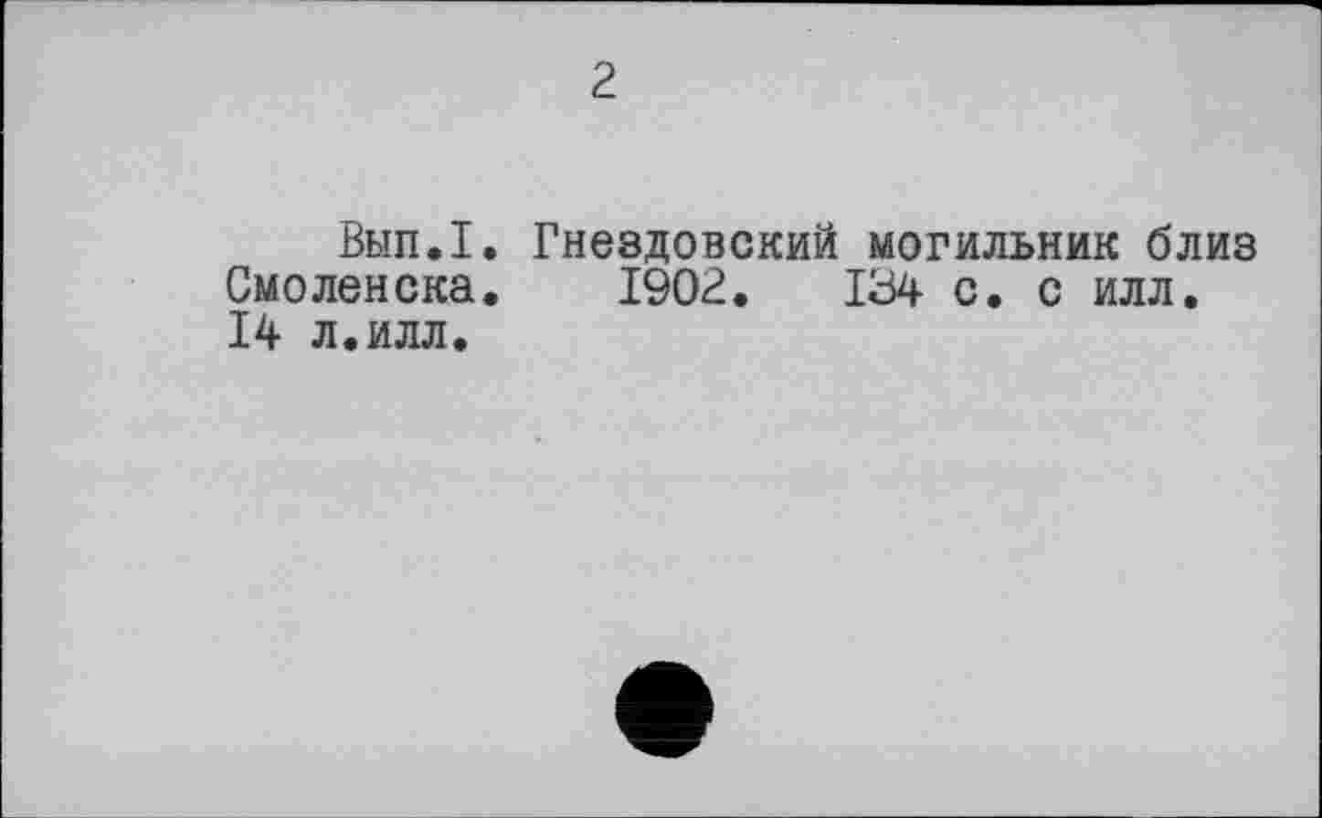 ﻿2
Вып.1. Гнездовский могильник близ Смоленска. 1902.	134 с. с илл,
14 л.илл.